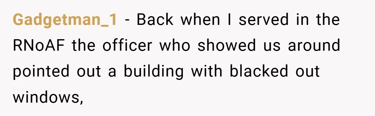 Gadgetman_1 − Back when I served in the RNoAF the officer who showed us around pointed out a building with blacked out windows,