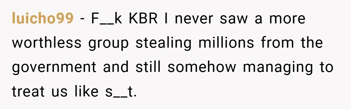 luicho99 − F__k KBR I never saw a more worthless group stealing millions from the government and still somehow managing to treat us like s__t.