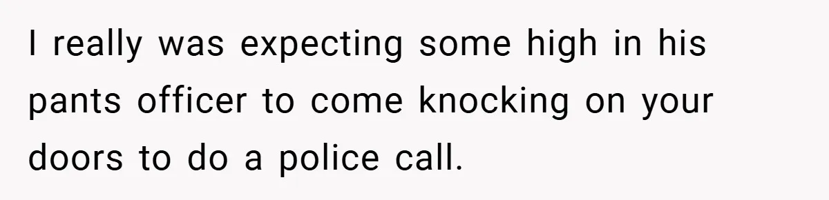 I really was expecting some high in his pants officer to come knocking on your doors to do a police call.