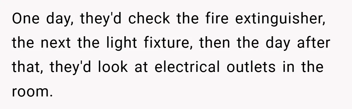 One day, they'd check the fire extinguisher, the next the light fixture, then the day after that, they'd look at electrical outlets in the room.