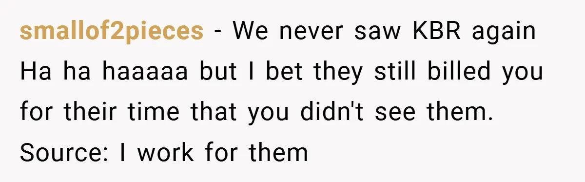 smallof2pieces − We never saw KBR again Ha ha haaaaa but I bet they still billed you for their time that you didn't see them. Source: I work for them