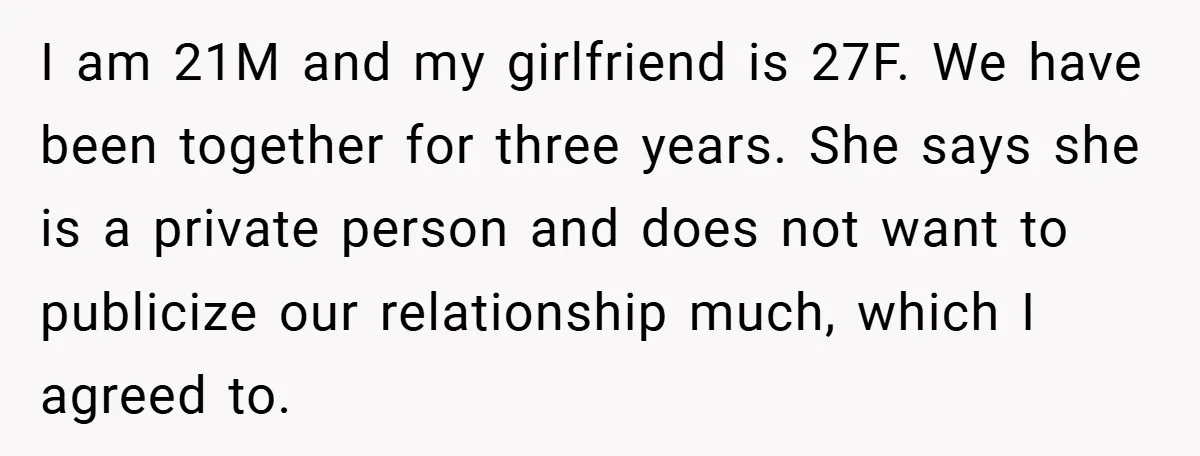I am 21M and my girlfriend is 27F. We have been together for three years. She says she is a private person and does not want to publicize our relationship...