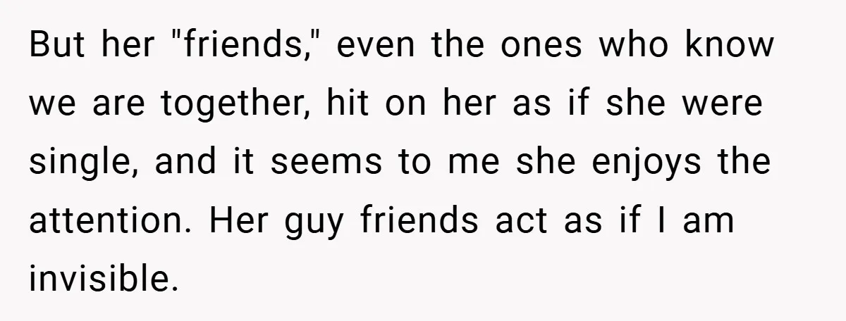 But her "friends," even the ones who know we are together, hit on her as if she were single, and it seems to me she enjoys the attention. Her guy...