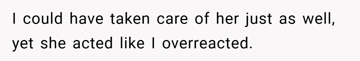 I could have taken care of her just as well, yet she acted like I overreacted.