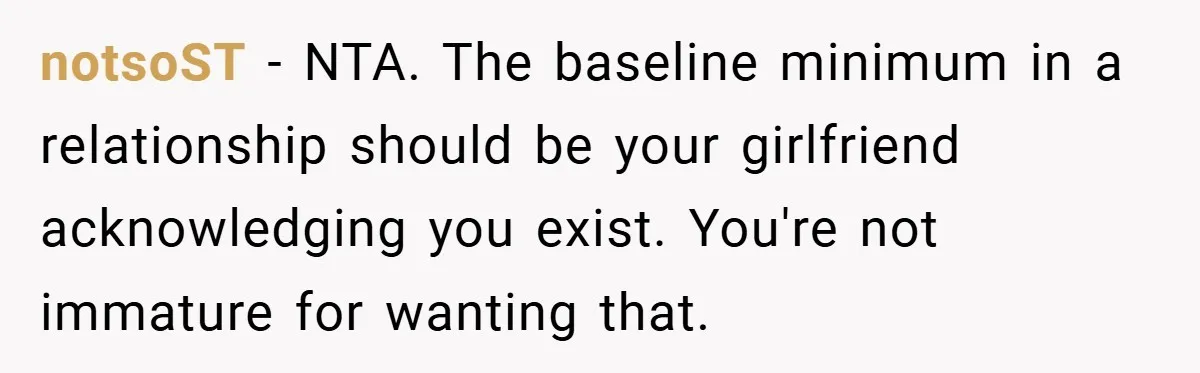 notsoST − NTA. The baseline minimum in a relationship should be your girlfriend acknowledging you exist. You're not immature for wanting that.