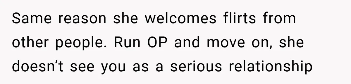Same reason she welcomes flirts from other people. Run OP and move on, she doesn’t see you as a serious relationship