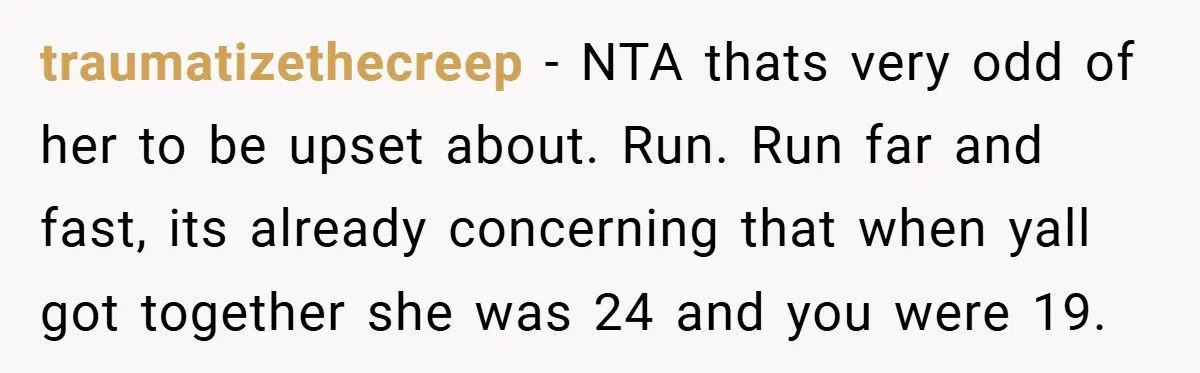 traumatizethecreep − NTA thats very odd of her to be upset about. Run. Run far and fast, its already concerning that when yall got together she was 24 and you...