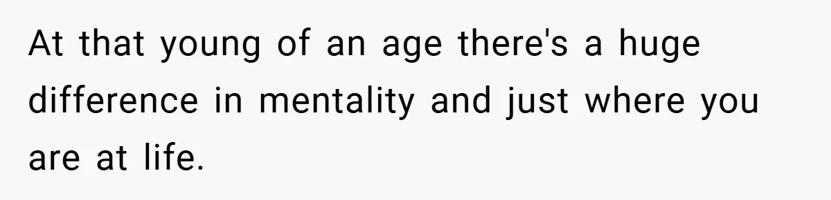 At that young of an age there's a huge difference in mentality and just where you are at life.
