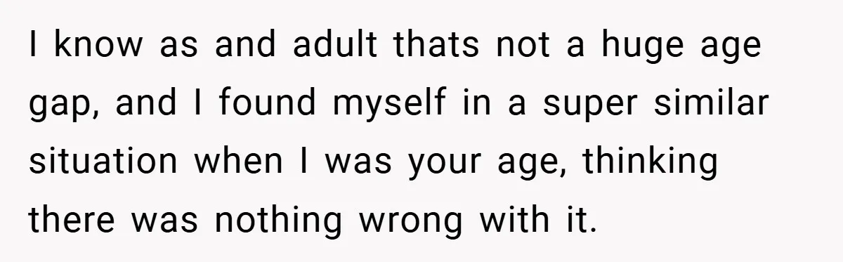 I know as and adult thats not a huge age gap, and I found myself in a super similar situation when I was your age, thinking there was nothing wrong...