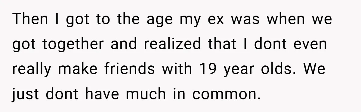 Then I got to the age my ex was when we got together and realized that I dont even really make friends with 19 year olds. We just dont have...