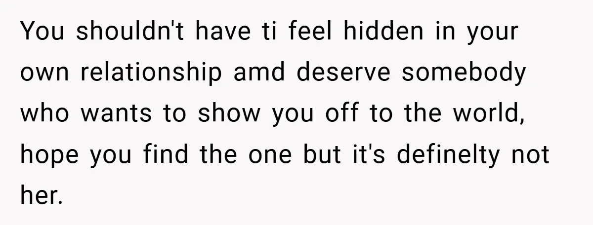 You shouldn't have ti feel hidden in your own relationship amd deserve somebody who wants to show you off to the world, hope you find the one but it's definelty...