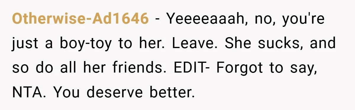 Otherwise-Ad1646 − Yeeeeaaah, no, you're just a boy-toy to her. Leave. She sucks, and so do all her friends. EDIT- Forgot to say, NTA. You deserve better.