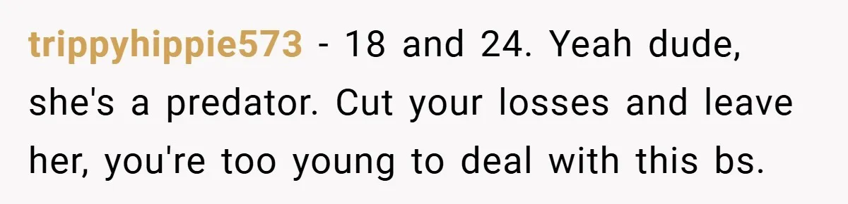trippyhippie573 − 18 and 24. Yeah dude, she's a predator. Cut your losses and leave her, you're too young to deal with this bs.