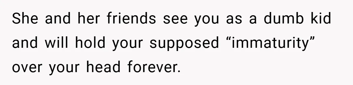 She and her friends see you as a dumb kid and will hold your supposed “immaturity” over your head forever.