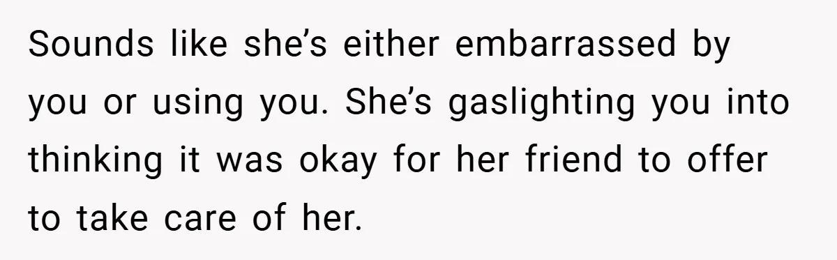 Sounds like she’s either embarrassed by you or using you. She’s gaslighting you into thinking it was okay for her friend to offer to take care of her.