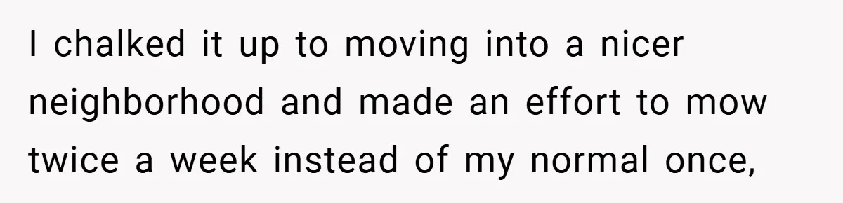 I chalked it up to moving into a nicer neighborhood and made an effort to mow twice a week instead of my normal once,