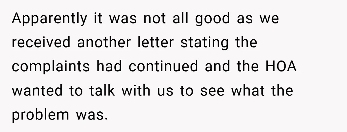 Apparently it was not all good as we received another letter stating the complaints had continued and the HOA wanted to talk with us to see what the problem was.