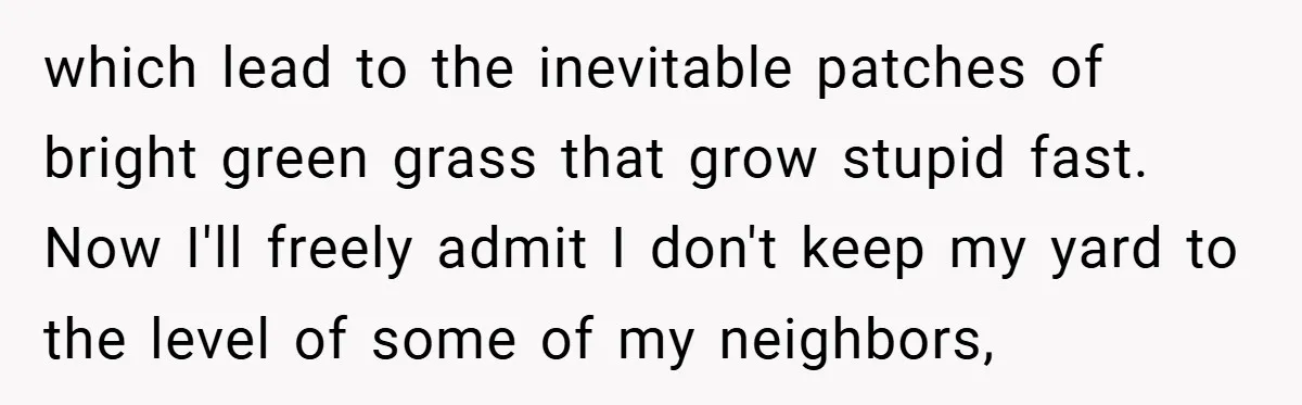 which lead to the inevitable patches of bright green grass that grow stupid fast. Now I'll freely admit I don't keep my yard to the level of some of my...