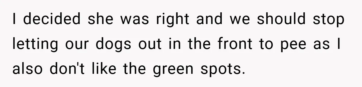 I decided she was right and we should stop letting our dogs out in the front to pee as I also don't like the green spots.