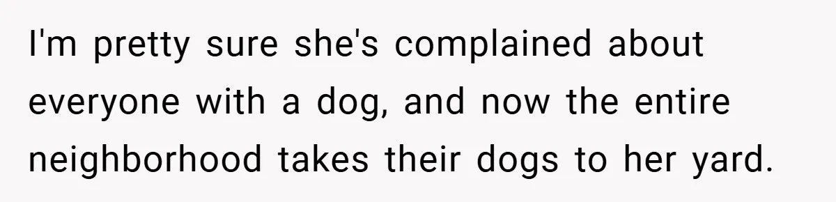 I'm pretty sure she's complained about everyone with a dog, and now the entire neighborhood takes their dogs to her yard.