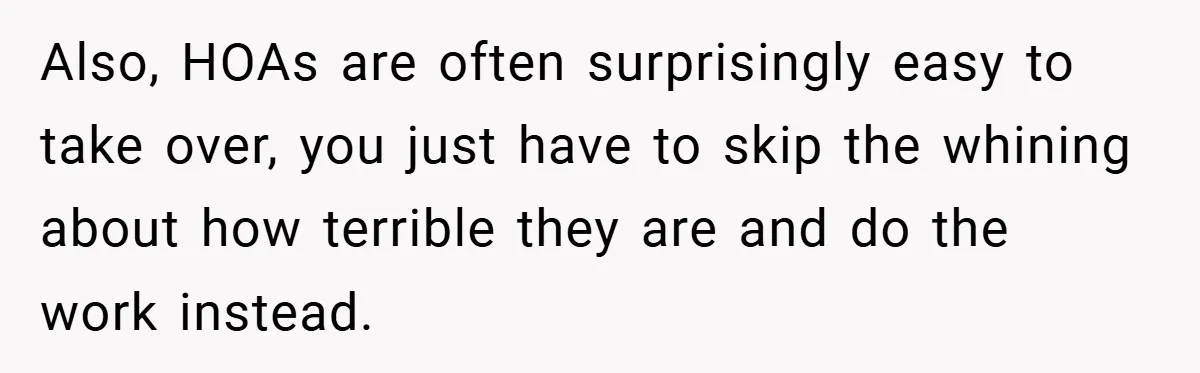Also, HOAs are often surprisingly easy to take over, you just have to skip the whining about how terrible they are and do the work instead.