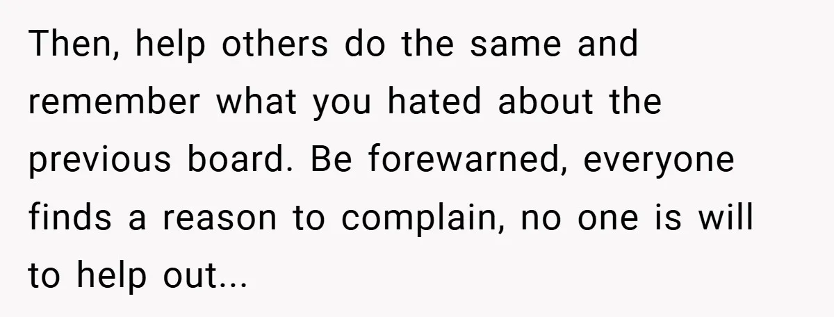 Then, help others do the same and remember what you hated about the previous board. Be forewarned, everyone finds a reason to complain, no one is will to help out...