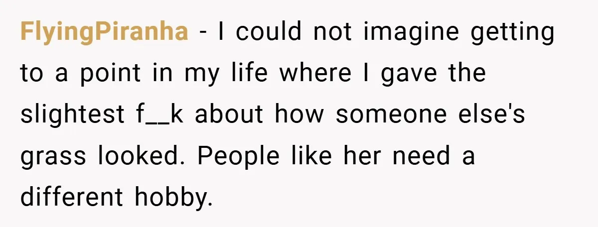 FlyingPiranha − I could not imagine getting to a point in my life where I gave the slightest f__k about how someone else's grass looked. People like her need a...