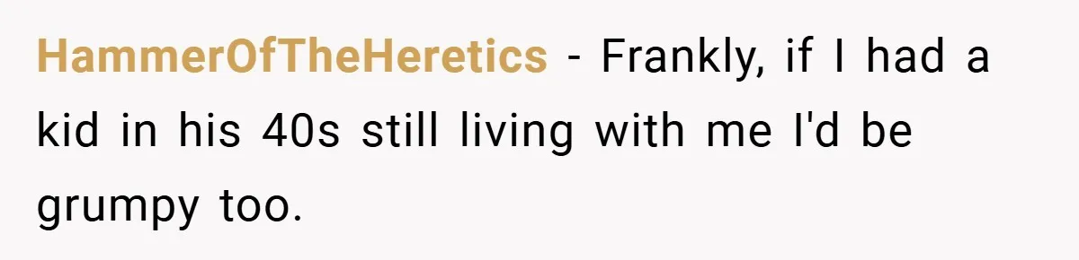 HammerOfTheHeretics − Frankly, if I had a kid in his 40s still living with me I'd be grumpy too.