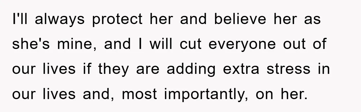 I'll always protect her and believe her as she's mine, and I will cut everyone out of our lives if they are adding extra stress in our lives and, most...