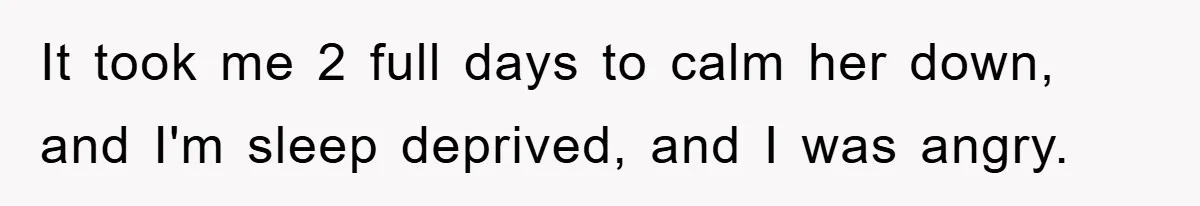 It took me 2 full days to calm her down, and I'm sleep deprived, and I was angry.