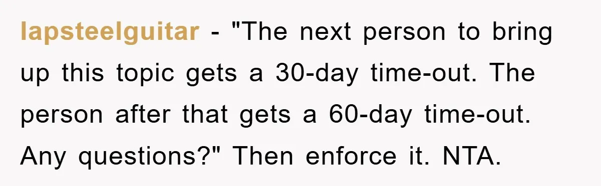 lapsteelguitar − "The next person to bring up this topic gets a 30-day time-out. The person after that gets a 60-day time-out. Any questions?" Then enforce it. NTA.