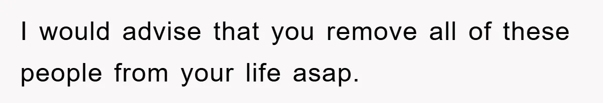 I would advise that you remove all of these people from your life asap.