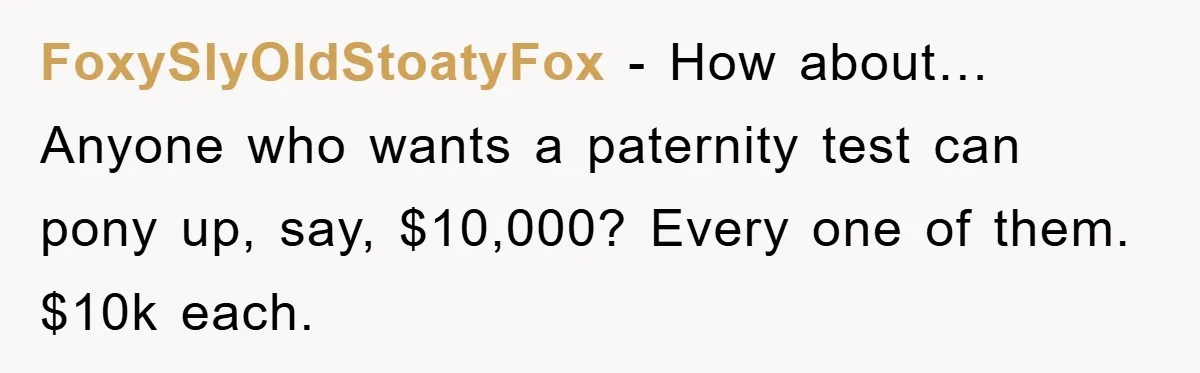 FoxySlyOldStoatyFox − How about… Anyone who wants a paternity test can pony up, say, $10,000? Every one of them. $10k each.