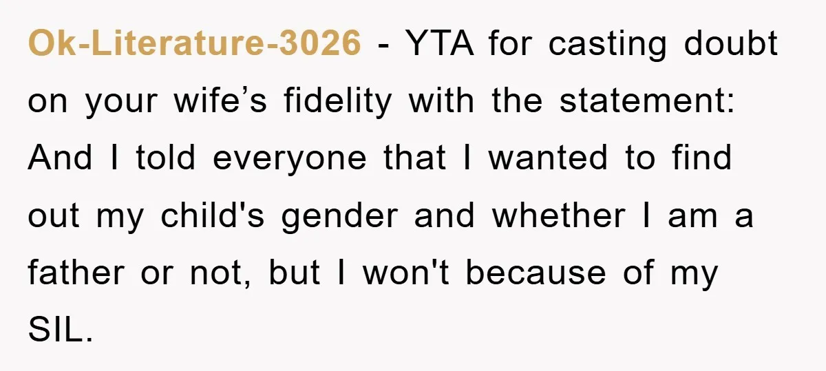 Ok-Literature-3026 − YTA for casting doubt on your wife’s fidelity with the statement: And I told everyone that I wanted to find out my child's gender and whether I am...