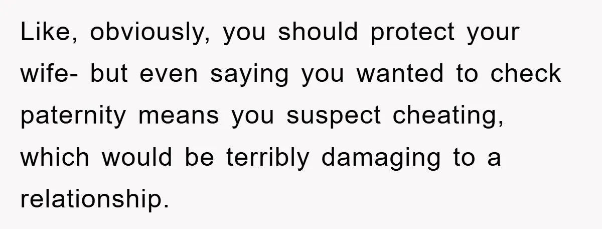 Like, obviously, you should protect your wife- but even saying you wanted to check paternity means you suspect cheating, which would be terribly damaging to a relationship.