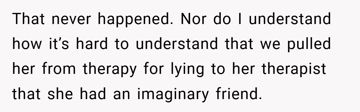 That never happened. Nor do I understand how it’s hard to understand that we pulled her from therapy for lying to her therapist that she had an imaginary friend.