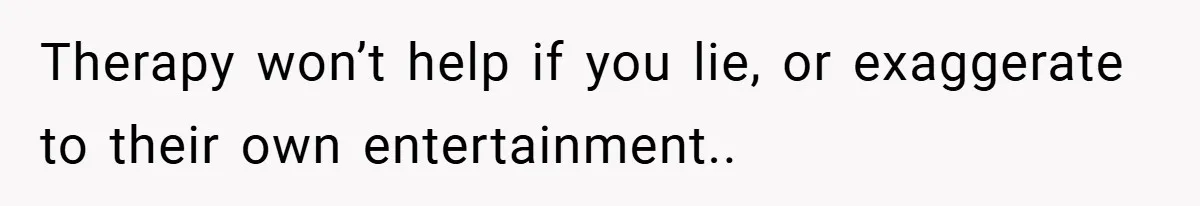 Therapy won’t help if you lie, or exaggerate to their own entertainment..