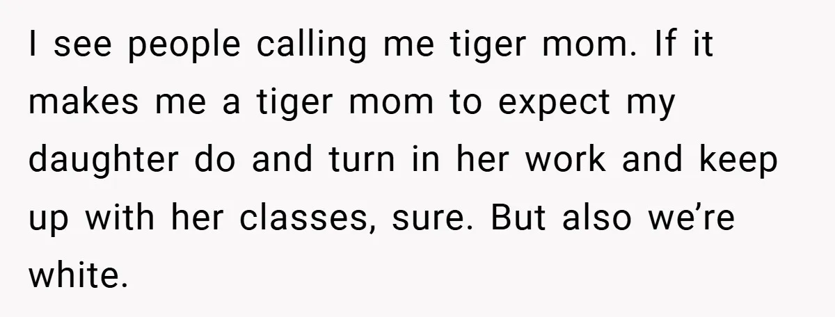 I see people calling me tiger mom. If it makes me a tiger mom to expect my daughter do and turn in her work and keep up with her classes,...