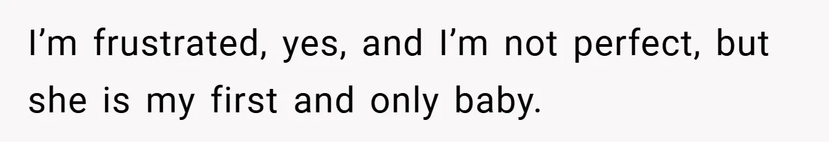 I’m frustrated, yes, and I’m not perfect, but she is my first and only baby.