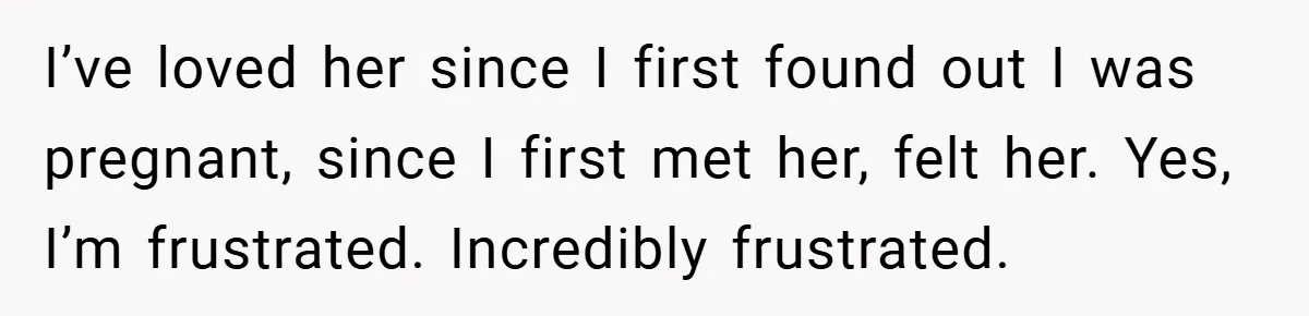 I’ve loved her since I first found out I was pregnant, since I first met her, felt her. Yes, I’m frustrated. Incredibly frustrated.