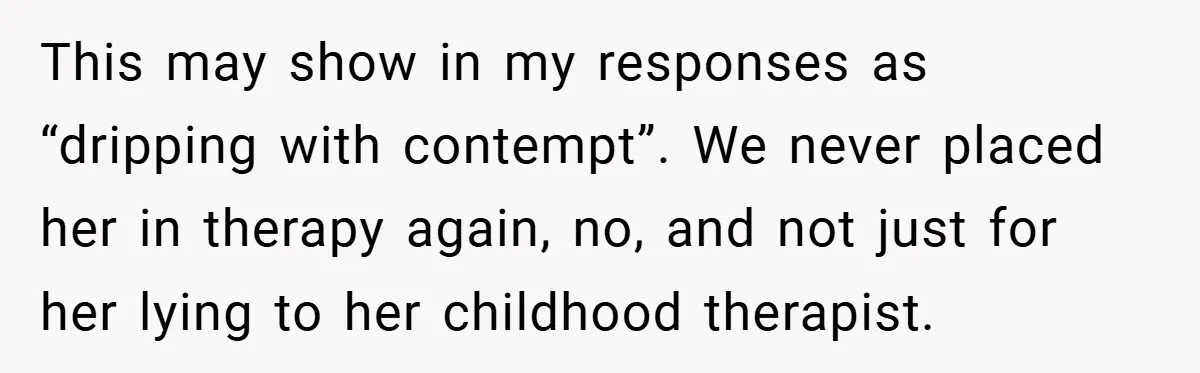 This may show in my responses as “dripping with contempt”. We never placed her in therapy again, no, and not just for her lying to her childhood therapist.