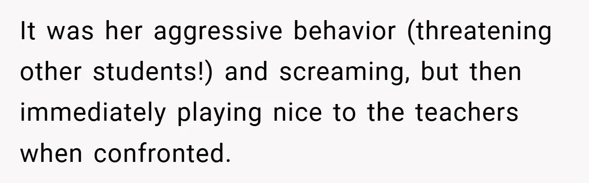 It was her aggressive behavior (threatening other students!) and screaming, but then immediately playing nice to the teachers when confronted.
