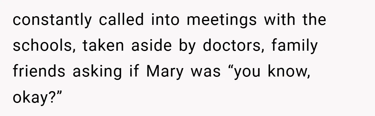 constantly called into meetings with the schools, taken aside by doctors, family friends asking if Mary was “you know, okay?”