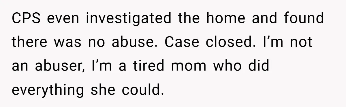 CPS even investigated the home and found there was no abuse. Case closed. I’m not an abuser, I’m a tired mom who did everything she could.