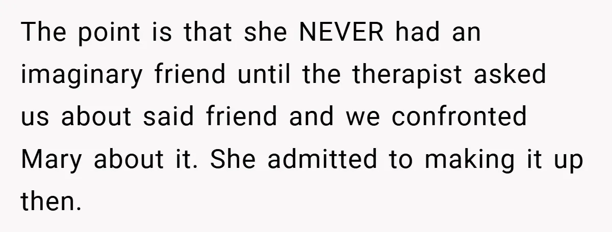 The point is that she NEVER had an imaginary friend until the therapist asked us about said friend and we confronted Mary about it. She admitted to making it up...