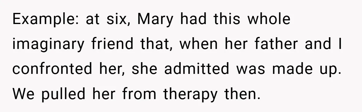 Example: at six, Mary had this whole imaginary friend that, when her father and I confronted her, she admitted was made up. We pulled her from therapy then.