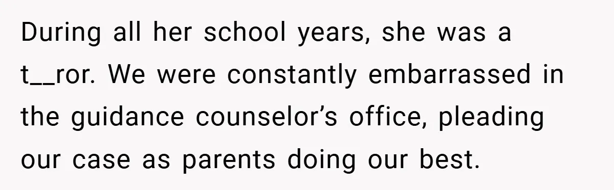 During all her school years, she was a t__ror. We were constantly embarrassed in the guidance counselor’s office, pleading our case as parents doing our best.