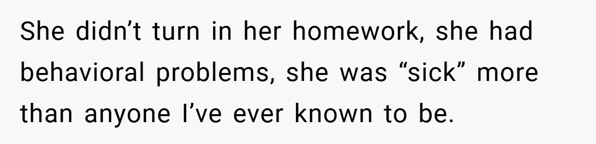 She didn’t turn in her homework, she had behavioral problems, she was “sick” more than anyone I’ve ever known to be.