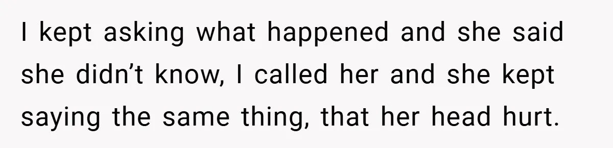 I kept asking what happened and she said she didn’t know, I called her and she kept saying the same thing, that her head hurt.