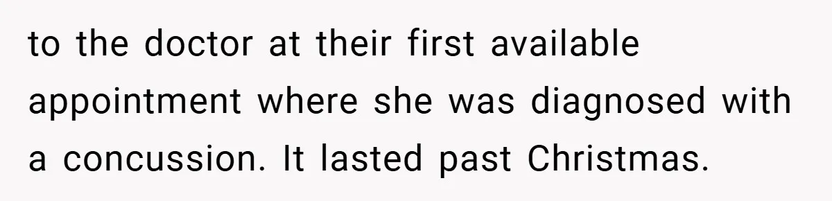 to the doctor at their first available appointment where she was diagnosed with a concussion. It lasted past Christmas.